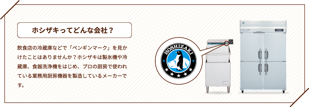ホシザキってどんな会社？ 飲食店の冷蔵庫などで「ペンギンマーク」を見かけたことはありませんか？ホシザキは製氷機や冷蔵庫、食器洗浄機をはじめ、プロの厨房で使われている業務用厨房機器を製造しているメーカーです。