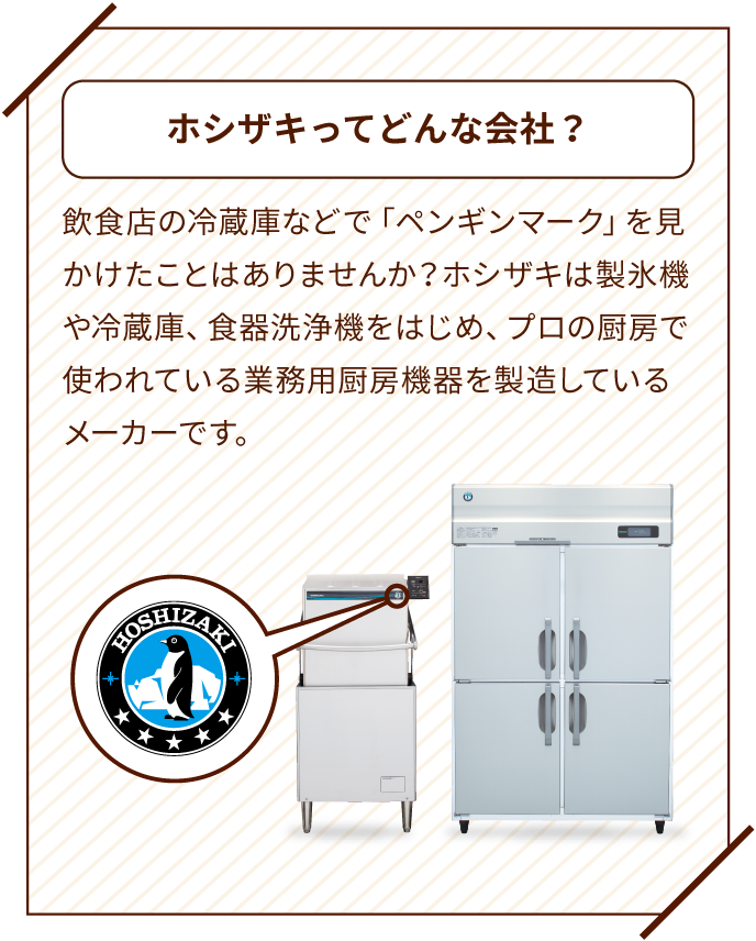 ホシザキってどんな会社？ 飲食店の冷蔵庫などで「ペンギンマーク」を見かけたことはありませんか？ホシザキは製氷機や冷蔵庫、食器洗浄機をはじめ、プロの厨房で使われている業務用厨房機器を製造しているメーカーです。