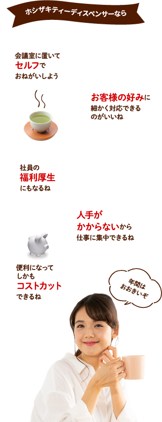 ホシザキティーディスペンサーなら　会議室に置いてセルフでおねがいしよう　お客様の好みに細かく対応できるのがいいね　社員の福利厚生にもなるね　人手がかからないから仕事に集中できるね　便利になってしかもコストカットできるね　年間はおおきいぞ