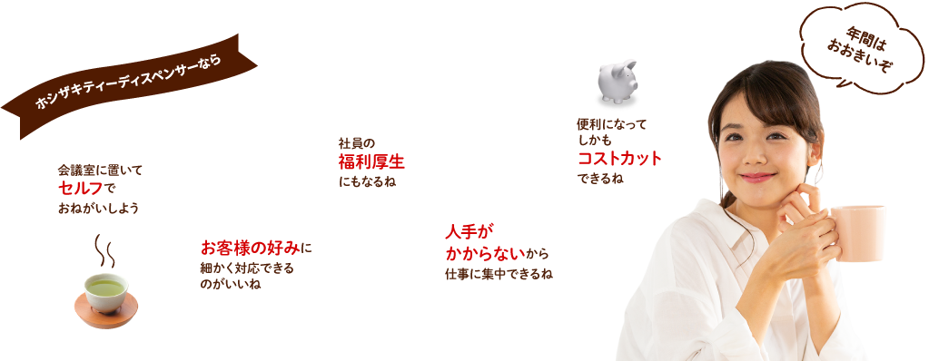 ホシザキティーディスペンサーなら　会議室に置いてセルフでおねがいしよう　お客様の好みに細かく対応できるのがいいね　社員の福利厚生にもなるね　人手がかからないから仕事に集中できるね　便利になってしかもコストカットできるね　年間はおおきいぞ